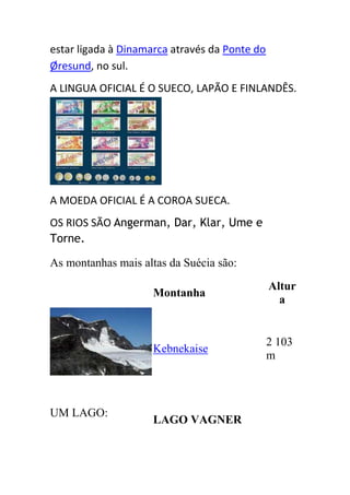estar ligada à Dinamarca através da Ponte do
Øresund, no sul.
A LINGUA OFICIAL É O SUECO, LAPÃO E FINLANDÊS.




A MOEDA OFICIAL É A COROA SUECA.
OS RIOS SÃO Angerman, Dar, Klar, Ume e
Torne.

As montanhas mais altas da Suécia são:
                                               Altur
                     Montanha
                                                 a


                                               2 103
                     Kebnekaise
                                               m



UM LAGO:
                     LAGO VAGNER
 