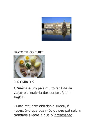 PRATO TIPICO:FLUFF




CURIOSIDADES
A Suécia é um país muito fácil de se
viajar e a maioria dos suecos falam
Inglês;

- Para requerer cidadania sueca, é
necessário que sua mãe ou seu pai sejam
cidadãos suecos e que o interessado
 