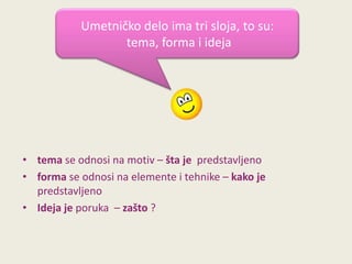 Umetničko delo ima tri sloja, to su:
tema, forma i ideja

• tema se odnosi na motiv – šta je predstavljeno
• forma se odnosi na elemente i tehnike – kako je
predstavljeno
• Ideja je poruka – zašto ?

 