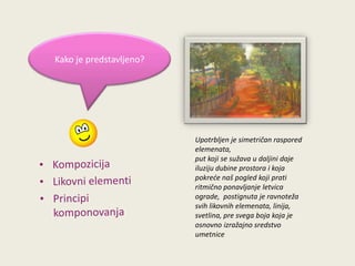 Kako je predstavljeno?

Upotrbljen je simetričan raspored
elemenata,
put koji se sužava u daljini daje
iluziju dubine prostora i koja
pokrede naš pogled koji prati
ritmično ponavljanje letvica
ograde, postignuta je ravnoteža
svih likovnih elemenata, linija,
svetlina, pre svega boja koja je
osnovno izražajno sredstvo
umetnice

 