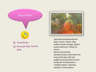 Koja je ideja?

Upotreba komplementarnih
boja, crvene i zelene, daje
snažan utisak energije, ljubavi
prema domovini i težnju za
mirom
Delo je harmonično
ukomponovana celina koja ima
svoju priču koja vodi naš
pogled od prvog plana crvene
zemlje,do mirnog doma u
srednjem planu i pitomog
pejzaža u tredem planu.

 