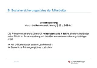 B. Sozialversicherungsstatus der Mitarbeiter
Betriebsprüfung
durch die Rentenversicherung § 28 p SGB IV:
Die Rentenversicherung überprüft mindestens alle 4 Jahre, ob der Arbeitgeber
Seite 100
Die Rentenversicherung überprüft mindestens alle 4 Jahre, ob der Arbeitgeber
seine Pflicht im Zusammenhang mit den Gesamtsozialversicherungsbeiträgen
erfüllt
Auf Dokumentation achten („Lohnkonto“)
Steuerliche Prüfungen gibt es zusätzlich
 