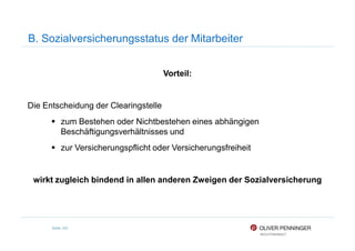 B. Sozialversicherungsstatus der Mitarbeiter
Vorteil:
Die Entscheidung der Clearingstelle
zum Bestehen oder Nichtbestehen eines abhängigen
Seite 102
zum Bestehen oder Nichtbestehen eines abhängigen
Beschäftigungsverhältnisses und
zur Versicherungspflicht oder Versicherungsfreiheit
wirkt zugleich bindend in allen anderen Zweigen der Sozialversicherung
 