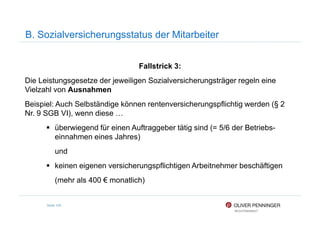 B. Sozialversicherungsstatus der Mitarbeiter
Fallstrick 3:
Die Leistungsgesetze der jeweiligen Sozialversicherungsträger regeln eine
Vielzahl von Ausnahmen
Beispiel: Auch Selbständige können rentenversicherungspflichtig werden (§ 2
Nr. 9 SGB VI), wenn diese …
Seite 105
Nr. 9 SGB VI), wenn diese …
überwiegend für einen Auftraggeber tätig sind (= 5/6 der Betriebs-
einnahmen eines Jahres)
und
keinen eigenen versicherungspflichtigen Arbeitnehmer beschäftigen
(mehr als 400 € monatlich)
 