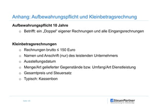Anhang: Aufbewahrungspflicht und Kleinbetragsrechnung
Aufbewahrungspflicht 10 Jahre
o Betrifft: ein „Doppel“ eigener Rechnungen und alle Eingangsrechnungen
Kleinbetragsrechnungen
o Rechnungen brutto ≤ 150 Euro
o Namen und Anschrift (nur) des leistenden Unternehmers
Seite 120
o Namen und Anschrift (nur) des leistenden Unternehmers
o Ausstellungsdatum
o Menge/Art gelieferter Gegenstände bzw. Umfang/Art Dienstleistung
o Gesamtpreis und Steuersatz
o Typisch: Kassenbon
 