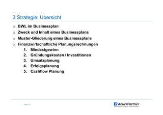 o BWL im Businessplan
o Zweck und Inhalt eines Businessplans
o Muster-Gliederung eines Businessplans
o Finanzwirtschaftliche Planungsrechnungen
1. Mindestgewinn
2. Gründungskosten / Investitionen
3 Strategie: Übersicht
3. Umsatzplanung
4. Erfolgsplanung
5. Cashflow Planung
Seite 16
 