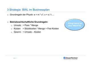 o Grundregeln der Physik: e = m * c2, v = s / t …
o Betriebswirtschaftliche Grundregeln:
o Umsatz = Preis * Menge
o Kosten = Stückkosten * Menge + Fixe Kosten
o Gewinn = Umsatz – Kosten
3 Strategie: BWL im Businessplan
Klingt banal ist
aber WICHTIG
o Gewinn = Umsatz – Kosten
Seite 17
 