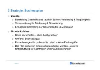 o Zwecke:
o Darstellung Geschäftsidee (auch in Zahlen: Validierung & Tragfähigkeit)
o Voraussetzung für Förderung & Finanzierung
o Ermöglicht Controlling der Geschäftsidee im Zeitablauf
o Grundsätzliches:
o Keine Vorschriften – aber „best practice“
3 Strategie: Businessplan
o Keine Vorschriften – aber „best practice“
o Umfang: Zweckadäquat
o Formulierungen für „unbedarfte Laien“ – keine Fachbegriffe
o Der Plan sollte von Ihnen selbst erarbeitet werden – externe
Unterstützung für Fachfragen und Plausibilisierungen
Seite 20
 