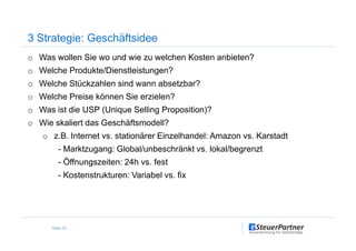 o Was wollen Sie wo und wie zu welchen Kosten anbieten?
o Welche Produkte/Dienstleistungen?
o Welche Stückzahlen sind wann absetzbar?
o Welche Preise können Sie erzielen?
o Was ist die USP (Unique Selling Proposition)?
o Wie skaliert das Geschäftsmodell?
3 Strategie: Geschäftsidee
o Wie skaliert das Geschäftsmodell?
o z.B. Internet vs. stationärer Einzelhandel: Amazon vs. Karstadt
- Marktzugang: Global/unbeschränkt vs. lokal/begrenzt
- Öffnungszeiten: 24h vs. fest
- Kostenstrukturen: Variabel vs. fix
Seite 23
 