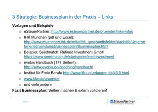Vorlagen und Beispiele
o eSteuerPartner: http://www.esteuerpartner.de/gruender/links-infos
o IHK München (pdf und Excel):
http://www.muenchen.ihk.de/mike/ihk_geschaeftsfelder/starthilfe/Unterne
hmensgruendung/Businessplan/Businessplan.html
o Beispiel: Seedmatch: Refined Investment GmbH
https://www.seedmatch.de/startups/refined-investment
3 Strategie: Businessplan in der Praxis – Links
https://www.seedmatch.de/startups/refined-investment
o evobis Handbuch (177 Seiten!):
http://www.evobis.de/coaching/handbuch/
o Institut für Freie Berufe http://www.ifb.uni-erlangen.de/43.0.html
o www.kfw.de/gruender
o und viele andere
Fazit Businessplan: Selber machen & extern validieren!
Seite 31
 