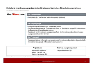 Erstellung einer Investorenpräsentation für ein amerikanisches Sicherheitsunternehmen
Das Unternehmen
NextAlarm AG, full service alarm monitoring company
Die Ausgangslage
Unternehmen erwartet hohes Umsatzwachstum
Um Expansionsstrategie, Produktentwicklung zu finanzieren versucht Unternehmen
in Deutschland Kapital aufzunehmen
Feedback von Investoren, dass gewisse Teile der Investorenpräsentation besser
Studenten beraten Unternehmen
NextAlarm_IP_Angebot-unterschrieben_v1-00_AN, NextAlarm_IP_Doku_v1-00_AN_2011-11-27
Academy Consult || GründerBasics 2012 40
Referenz / Ansprechpartner
Freigabe Referenz: ja
Projektteam
Alexander Nagel, PL
Moritz Fischer, PM
Georg Hansbauer, PC
ausgearbeitet werden können
Das Projektziel
Knapp gehaltene, informative, ansprechende Investorenpräsentation, die potentielle
Investoren überzeugt, in NextAlarm zu investieren
 