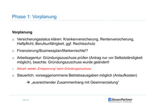 Vorplanung
o Versicherungsstatus klären: Krankenversicherung, Rentenversicherung,
Haftpflicht, Berufsunfähigkeit, ggf. Rechtsschutz
o Finanzierung/Businessplan/Markenrechte!?
Phase 1: Vorplanung
o Arbeitsagentur: Gründungszuschuss prüfen (Antrag nur vor Selbstständigkeit
möglich), beachte: Gründungszuschuss wurde geändert!
o Aktuell: wieder „Entspannung“ beim Gründungszuschuss
o Steuerlich: vorweggenommene Betriebsausgaben möglich (Anlaufkosten)
„ausreichender Zusammenhang mit Gewinnerzielung“
Seite 46
 