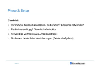 Überblick
o Vorprüfung: Tätigkeit gewerblich / freiberuflich? Erlaubnis notwendig?
o Rechtsformwahl, ggf. Gesellschaftsstruktur
o notwendige Verträge (AGB, Arbeitsverträge)
Phase 2: Setup
o notwendige Verträge (AGB, Arbeitsverträge)
o Nochmals: betriebliche Versicherungen (Betriebshaftpflicht)
Seite 48
 
