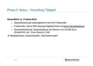 Gewerblich vs. Freiberuflich
o Gewerberecht gilt weitestgehend nicht für Freiberufler
o Freiberufler: Keine IHK-Zwangsmitgliedschaft und keine Gewerbesteuer
o Gewerbetreibende: Gewerbesteuer ab Gewinn von 24.500 Euro
(GmbH/UG: ab 1 Euro Gewinn); IHK
Phase 2: Setup – Vorprüfung Tätigkeit
(GmbH/UG: ab 1 Euro Gewinn); IHK
Meldepflichten unterschiedlich / Rechtsformwahl
Seite 49
 