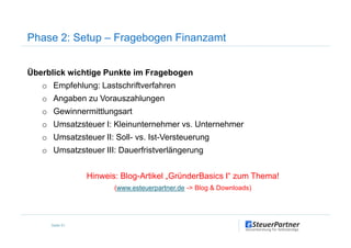 Überblick wichtige Punkte im Fragebogen
o Empfehlung: Lastschriftverfahren
o Angaben zu Vorauszahlungen
o Gewinnermittlungsart
o Umsatzsteuer I: Kleinunternehmer vs. Unternehmer
Phase 2: Setup – Fragebogen Finanzamt
o Umsatzsteuer I: Kleinunternehmer vs. Unternehmer
o Umsatzsteuer II: Soll- vs. Ist-Versteuerung
o Umsatzsteuer III: Dauerfristverlängerung
Hinweis: Blog-Artikel „GründerBasics I“ zum Thema!
(www.esteuerpartner.de -> Blog & Downloads)
Seite 51
 