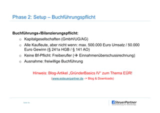 Phase 2: Setup – Buchführungspflicht
Buchführungs-/Bilanzierungspflicht:
o Kapitalgesellschaften (GmbH/UG/AG)
o Alle Kaufleute, aber nicht wenn: max. 500.000 Euro Umsatz / 50.000
Euro Gewinn (§ 241a HGB / § 141 AO)
o Keine Bf-Pflicht: Freiberufler ( Einnahmenüberschussrechnung)
Seite 54
o Keine Bf-Pflicht: Freiberufler ( Einnahmenüberschussrechnung)
o Ausnahme: freiwillige Buchführung
Hinweis: Blog-Artikel „GründerBasics IV“ zum Thema EÜR!
(www.esteuerpartner.de -> Blog & Downloads)
 