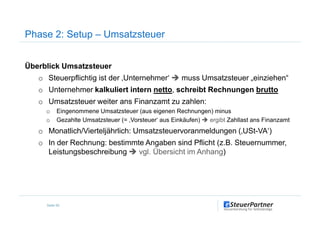 Phase 2: Setup – Umsatzsteuer
Überblick Umsatzsteuer
o Steuerpflichtig ist der ‚Unternehmer‘ muss Umsatzsteuer „einziehen“
o Unternehmer kalkuliert intern netto, schreibt Rechnungen brutto
o Umsatzsteuer weiter ans Finanzamt zu zahlen:
o Eingenommene Umsatzsteuer (aus eigenen Rechnungen) minus
Seite 55
o Eingenommene Umsatzsteuer (aus eigenen Rechnungen) minus
o Gezahlte Umsatzsteuer (= ‚Vorsteuer‘ aus Einkäufen) ergibt Zahllast ans Finanzamt
o Monatlich/Vierteljährlich: Umsatzsteuervoranmeldungen (‚USt-VA‘)
o In der Rechnung: bestimmte Angaben sind Pflicht (z.B. Steuernummer,
Leistungsbeschreibung vgl. Übersicht im Anhang)
 