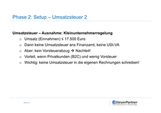 Phase 2: Setup – Umsatzsteuer 2
Umsatzsteuer – Ausnahme: Kleinunternehmerregelung
o Umsatz (Einnahmen) ≤ 17.500 Euro
o Dann keine Umsatzsteuer ans Finanzamt, keine USt-VA
o Aber: kein Vorsteuerabzug Nachteil!
o Vorteil, wenn Privatkunden (B2C) und wenig Vorsteuer
Seite 57
o Vorteil, wenn Privatkunden (B2C) und wenig Vorsteuer
o Wichtig: keine Umsatzsteuer in die eigenen Rechnungen schreiben!
 