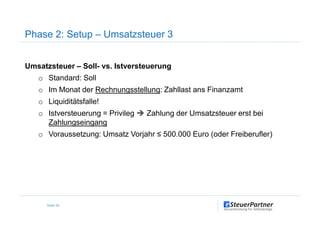 Phase 2: Setup – Umsatzsteuer 3
Umsatzsteuer – Soll- vs. Istversteuerung
o Standard: Soll
o Im Monat der Rechnungsstellung: Zahllast ans Finanzamt
o Liquiditätsfalle!
o Istversteuerung = Privileg Zahlung der Umsatzsteuer erst bei
Seite 59
o Istversteuerung = Privileg Zahlung der Umsatzsteuer erst bei
Zahlungseingang
o Voraussetzung: Umsatz Vorjahr ≤ 500.000 Euro (oder Freiberufler)
 