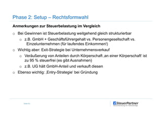 Anmerkungen zur Steuerbelastung im Vergleich
o Bei Gewinnen ist Steuerbelastung weitgehend gleich strukturierbar
o z.B. GmbH + Geschäftsführergehalt vs. Personengesellschaft vs.
Einzelunternehmen (für laufendes Einkommen!)
o Wichtig aber: Exit-Strategie bei Unternehmensverkauf
o Veräußerung von Anteilen durch Körperschaft ‚an einer Körperschaft‘ ist
Phase 2: Setup – Rechtsformwahl
o Veräußerung von Anteilen durch Körperschaft ‚an einer Körperschaft‘ ist
zu 95 % steuerfrei (es gibt Ausnahmen)
o z.B. UG hält GmbH-Anteil und verkauft diesen
o Ebenso wichtig: ‚Entry-Strategie‘ bei Gründung
Seite 63
 