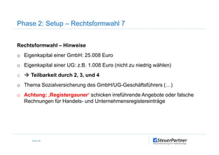 Rechtsformwahl – Hinweise
o Eigenkapital einer GmbH: 25.008 Euro
o Eigenkapital einer UG: z.B. 1.008 Euro (nicht zu niedrig wählen)
o Teilbarkeit durch 2, 3, und 4
Phase 2: Setup – Rechtsformwahl 7
o Teilbarkeit durch 2, 3, und 4
o Thema Sozialversicherung des GmbH/UG-Geschäftsführers (…)
o Achtung: ‚Registergauner‘ schicken irreführende Angebote oder falsche
Rechnungen für Handels- und Unternehmensregistereinträge
Seite 66
 