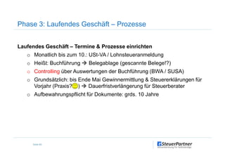 Phase 3: Laufendes Geschäft – Prozesse
Laufendes Geschäft – Termine & Prozesse einrichten
o Monatlich bis zum 10.: USt-VA / Lohnsteueranmeldung
o Heißt: Buchführung Belegablage (gescannte Belege!?)
o Controlling über Auswertungen der Buchführung (BWA / SUSA)
o Grundsätzlich: bis Ende Mai Gewinnermittlung & Steuererklärungen für
Seite 69
o Grundsätzlich: bis Ende Mai Gewinnermittlung & Steuererklärungen für
Vorjahr (Praxis? ) Dauerfristverlängerung für Steuerberater
o Aufbewahrungspflicht für Dokumente: grds. 10 Jahre
 