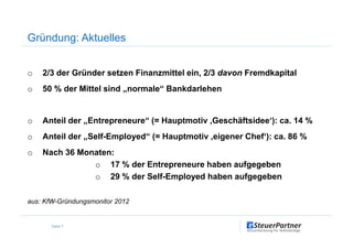 Gründung: Aktuelles
o 2/3 der Gründer setzen Finanzmittel ein, 2/3 davon Fremdkapital
o 50 % der Mittel sind „normale“ Bankdarlehen
o Anteil der „Entrepreneure“ (= Hauptmotiv ‚Geschäftsidee‘): ca. 14 %
Seite 7
o Anteil der „Entrepreneure“ (= Hauptmotiv ‚Geschäftsidee‘): ca. 14 %
o Anteil der „Self-Employed“ (= Hauptmotiv ‚eigener Chef‘): ca. 86 %
o Nach 36 Monaten:
o 17 % der Entrepreneure haben aufgegeben
o 29 % der Self-Employed haben aufgegeben
aus: KfW-Gründungsmonitor 2012
 