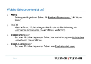 Welche Schutzrechte gibt es?
o Marke
Beliebig verlängerbarer Schutz für Produkt-/Firmennamen (z.B. Worte,
Bilder)
o Patent
Meist auf max. 20 Jahre begrenzter Schutz vor Nachahmung von
technischen Innovationen (Gegenstände, Verfahren)
o Gebrauchsmuster
Auf max. 10 Jahre begrenzter Schutz vor Nachahmung von technischen
Innovationen (Gegenstände)
o Geschmacksmuster
Auf max. 25 Jahre begrenzter Schutz von Produktgestaltungen
Seite 74
 