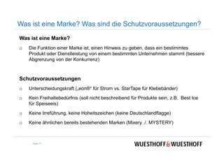 Was ist eine Marke?
o Die Funktion einer Marke ist, einen Hinweis zu geben, dass ein bestimmtes
Produkt oder Dienstleistung von einem bestimmten Unternehmen stammt (bessere
Abgrenzung von der Konkurrenz)
Schutzvoraussetzungen
Was ist eine Marke? Was sind die Schutzvoraussetzungen?
Schutzvoraussetzungen
o Unterscheidungskraft („eon®“ für Strom vs. StarTape für Klebebänder)
o Kein Freihaltebedürfnis (soll nicht beschreibend für Produkte sein, z.B. Best Ice
für Speiseeis)
o Keine Irreführung, keine Hoheitszeichen (keine Deutschlandflagge)
o Keine ähnlichen bereits bestehenden Marken (Mixery ./. MYSTERY)
Seite 77
 