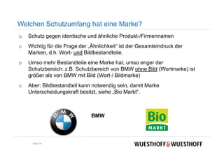 Welchen Schutzumfang hat eine Marke?
o Schutz gegen identische und ähnliche Produkt-/Firmennamen
o Wichtig für die Frage der „Ähnlichkeit“ ist der Gesamteindruck der
Marken, d.h. Wort- und Bildbestandteile.
o Umso mehr Bestandteile eine Marke hat, umso enger der
Schutzbereich: z.B. Schutzbereich von BMW ohne Bild (Wortmarke) ist
größer als von BMW mit Bild (Wort-/ Bildmarke)
o Aber: Bildbestandteil kann notwendig sein, damit Marke
Unterscheidungskraft besitzt, siehe „Bio Markt“.
BMW
Seite 79
 