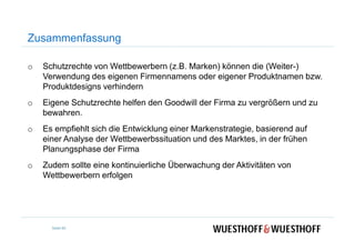 Zusammenfassung
o Schutzrechte von Wettbewerbern (z.B. Marken) können die (Weiter-)
Verwendung des eigenen Firmennamens oder eigener Produktnamen bzw.
Produktdesigns verhindern
o Eigene Schutzrechte helfen den Goodwill der Firma zu vergrößern und zu
bewahren.
o Es empfiehlt sich die Entwicklung einer Markenstrategie, basierend aufo Es empfiehlt sich die Entwicklung einer Markenstrategie, basierend auf
einer Analyse der Wettbewerbssituation und des Marktes, in der frühen
Planungsphase der Firma
o Zudem sollte eine kontinuierliche Überwachung der Aktivitäten von
Wettbewerbern erfolgen
Seite 85
 