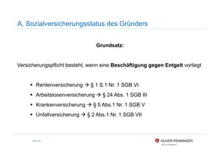 A. Sozialversicherungsstatus des Gründers
Grundsatz:
Versicherungspflicht besteht, wenn eine Beschäftigung gegen Entgelt vorliegt
Seite 89
Rentenversicherung § 1 S.1 Nr. 1 SGB VI
Arbeitslosenversicherung § 24 Abs. 1 SGB III
Krankenversicherung § 5 Abs.1 Nr. 1 SGB V
Unfallversicherung § 2 Abs.1 Nr. 1 SGB VII
 