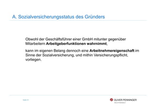 A. Sozialversicherungsstatus des Gründers
Obwohl der Geschäftsführer einer GmbH mitunter gegenüber
Mitarbeitern Arbeitgeberfunktionen wahrnimmt,
kann im eigenen Belang dennoch eine Arbeitnehmereigenschaft im
Sinne der Sozialversicherung, und mithin Versicherungspflicht,
Seite 91
Sinne der Sozialversicherung, und mithin Versicherungspflicht,
vorliegen.
 