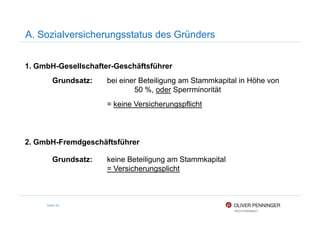 A. Sozialversicherungsstatus des Gründers
1. GmbH-Gesellschafter-Geschäftsführer
Grundsatz: bei einer Beteiligung am Stammkapital in Höhe von
50 %, oder Sperrminorität
= keine Versicherungspflicht
Seite 92
2. GmbH-Fremdgeschäftsführer
Grundsatz: keine Beteiligung am Stammkapital
= Versicherungsplicht
 
