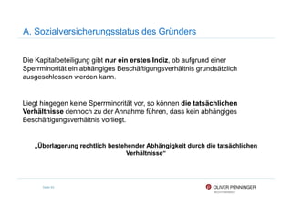 A. Sozialversicherungsstatus des Gründers
Die Kapitalbeteiligung gibt nur ein erstes Indiz, ob aufgrund einer
Sperrminorität ein abhängiges Beschäftigungsverhältnis grundsätzlich
ausgeschlossen werden kann.
Liegt hingegen keine Sperrminorität vor, so können die tatsächlichen
Seite 93
Liegt hingegen keine Sperrminorität vor, so können die tatsächlichen
Verhältnisse dennoch zu der Annahme führen, dass kein abhängiges
Beschäftigungsverhältnis vorliegt.
„Überlagerung rechtlich bestehender Abhängigkeit durch die tatsächlichen
Verhältnisse“
 