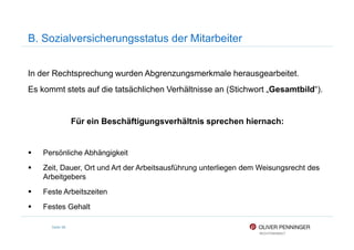 B. Sozialversicherungsstatus der Mitarbeiter
In der Rechtsprechung wurden Abgrenzungsmerkmale herausgearbeitet.
Es kommt stets auf die tatsächlichen Verhältnisse an (Stichwort „Gesamtbild“).
Für ein Beschäftigungsverhältnis sprechen hiernach:
Seite 96
Für ein Beschäftigungsverhältnis sprechen hiernach:
Persönliche Abhängigkeit
Zeit, Dauer, Ort und Art der Arbeitsausführung unterliegen dem Weisungsrecht des
Arbeitgebers
Feste Arbeitszeiten
Festes Gehalt
 