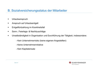 B. Sozialversicherungsstatus der Mitarbeiter
Urlaubsanspruch
Anspruch auf Urlaubsentgelt
Entgeltfortzahlung im Krankheitsfall
Sonn-, Feiertags- & Nachtzuschläge
Unselbständigkeit in Organisation und Durchführung der Tätigkeit, insbesondere:
Seite 97
Unselbständigkeit in Organisation und Durchführung der Tätigkeit, insbesondere:
- Kein Unternehmerrisiko (keine eigenen Angestellten)
- Keine Unternehmerinitiative
- Kein Kapitaleinsatz
 