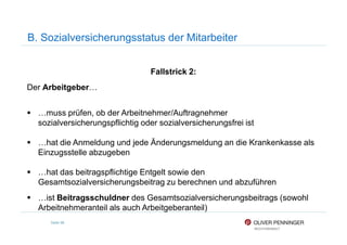 B. Sozialversicherungsstatus der Mitarbeiter
Fallstrick 2:
Der Arbeitgeber…
…muss prüfen, ob der Arbeitnehmer/Auftragnehmer
sozialversicherungspflichtig oder sozialversicherungsfrei ist
Seite 98
sozialversicherungspflichtig oder sozialversicherungsfrei ist
…hat die Anmeldung und jede Änderungsmeldung an die Krankenkasse als
Einzugsstelle abzugeben
…hat das beitragspflichtige Entgelt sowie den
Gesamtsozialversicherungsbeitrag zu berechnen und abzuführen
…ist Beitragsschuldner des Gesamtsozialversicherungsbeitrags (sowohl
Arbeitnehmeranteil als auch Arbeitgeberanteil)
 