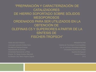 “PREPARACIÓN Y CARACTERIZACIÓN DE
                 CATALIZADORES
      DE HIERRO SOPORTADO SOBRE SÓLIDOS
                 MESOPOROSOS
      ORDENADOS PARA SER UTILIZADOS EN LA
                 OBTENCIÓN DE
     OLEFINAS C5 Y SUPERIORES A PARTIR DE LA
                   SÍNTESIS DE
               FISCHER-TROPSCH”
TESIS DE DOCTORADO                                              PRESENTACIÓN
Licenciado Leonardo Andrés Cano            Cátedra de Tecnologías Ecocompatibles
Facultad de Ciencias Exactas                Lic. en química y tecnología ambiental
Departamento de Química                          Universidad Nacional de La Plata
Universidad Nacional de La Plata                             Agustina Etchegoyen
Director: Dr. Sergio Gustavo Marchetti                           Soledad Represa
Co-Director: Dra. María Virginia Cagnoli                                     2012
 