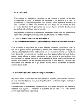 10 
1. INTRODUCCIÓN 
El removedor de esmalte es una sustancia que remueve el esmalte de las uñas. 
Notablemente al quitar el esmalte se humedece y lo absorbe a la uña. El 
quitaesmalte se usa para dejarse las uñas limpias y sanas dejando el esmalte a un 
lado. También se utiliza para hidratar las uñas luego de un tiempo de tener 
el esmalte de uñas. Por lo general se usa con un algodón o toallita de algodón, el 
que se frota a la uña hasta quitar el esmalte. 
Son productos químicos cuya fabricación, procesado, distribución, uso y eliminación 
representan un riesgo inasumible para la salud humana y el medio ambiente. 
1.1 ANTECEDENTES DE LA PROBLEMÁTICA. 
1.1.1 Contextualización de la problemática en relación con su historia 
En la actualidad la mayoría de las mujeres tenemos problemas con nuestras uñas, ya 
que por lo general crecen quebradizas y débiles; este problema puede surgir ya que 
estamos utilizando tratamientos inadecuados que son tóxicos los mismo que impiden el 
buen desarrollo y crecimiento de nuestras uñas. Los quitaesmaltes altamente tóxicos 
pueden causar alergia e incluso intoxicación en una persona ya que contienen gran 
concentración de acetona, la misma que al evaporarse influye en el organismo del ser 
humano y al momento de ser aplicada sobre la uña la deja reseca y con una capa 
blanquecina este indicador es el que debilita nuestra cutícula impidiendo el constante 
crecimiento de la uña. 
1.1.2 Importancia social sobre la problemática 
Hoy en día existe un sinnúmero de removedores de esmaltes, con diferentes beneficios 
ya para diferentes tipos de uñas, que al igual que todos contienen una gran cantidad de 
sustancias toxicas. 
Este removedor de esmalte será de gran utilidad ya que está elaborado con sustancias 
naturales que ayudan a conservar la queratina de las uña, y de esta manera 
permitiendo el constante crecimiento. 
 