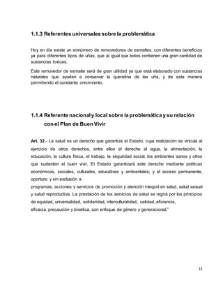 11 
1.1.3 Referentes universales sobre la problemática 
Hoy en día existe un sinnúmero de removedores de esmaltes, con diferentes beneficios 
ya para diferentes tipos de uñas, que al igual que todos contienen una gran cantidad de 
sustancias toxicas. 
Este removedor de esmalte será de gran utilidad ya que está elaborado con sustancias 
naturales que ayudan a conservar la queratina de las uña, y de esta manera 
permitiendo el constante crecimiento. 
1.1.4 Referente nacional y local sobre la problemática y su relación 
con el Plan de Buen Vivir 
Art. 32.- La salud es un derecho que garantiza el Estado, cuya realización se vincula al 
ejercicio de otros derechos, entre ellos el derecho al agua, la alimentación, la 
educación, la cultura física, el trabajo, la seguridad social, los ambientes sanos y otros 
que sustentan el buen vivir. El Estado garantizará este derecho mediante políticas 
económicas, sociales, culturales, educativas y ambientales; y el acceso permanente, 
oportuno y sin exclusión a 
programas, acciones y servicios de promoción y atención integral en salud, salud sexual 
y salud reproductiva. La prestación de los servicios de salud se regirá por los principios 
de equidad, universalidad, solidaridad, interculturalidad, calidad, eficiencia, 
eficacia, precaución y bioética, con enfoque de género y generacional.” 
 