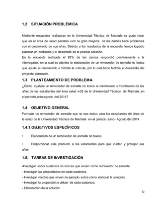 12 
1.2 SITUACIÓN PROBLÉMICA 
Mediante encuestas realizadas en la Universidad Técnica de Machala se pudo notar 
que en el área de salud paralelo v-02 la gran mayoría de las damas tiene problemas 
con el crecimiento de sus uñas. Debido a los resultados de la encuesta hemos logrado 
plantear un problema y el desarrollo de la posible solución. 
En la encuesta realizada el 92% de las damas respondió positivamente a la 
interrogante, en la cual se plantea la elaboración de un removedor de esmalte no toxico 
que ayude al crecimiento e hidrate la cutícula, por lo cual hace factible el desarrollo del 
proyecto planteado. 
1.3 PLANTEAMIENTO DE PROBLEMA 
¿Cómo ayudara un removedor de esmalte no toxico al crecimiento e hidratación de las 
uñas de los estudiantes del área salud v-02 de la Universidad Técnica de Machala, en 
el periodo junio-agosto del 2014? 
1.4 OBJETIVO GENERAL 
Formular un removedor de esmalte que no sea toxico para los estudiantes del área de 
la salud de la Universidad Técnica de Machala en el periodo Junio- Agosto del 2014. 
1.4.1. OBJETIVOS ESPECÍFICOS 
• Elaboración de un removedor de esmalte no toxico. 
• Proporcionar este producto a los estudiantes para que cuiden y protejan sus 
uñas 
1.5. TAREAS DE INVESTIGACIÓN 
-Investigar sobre sustancia no toxicas que sirvan como removedor de esmalte. 
- Investigar las propiedades de cada sustancia. 
- Investigar medios que sirvan de ejemplo sobre cómo elaborar la solución. 
- Investigar la proporción a utilizar de cada sustancia. 
- Elaboración de la solución 
 