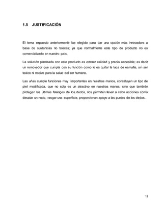 13 
1.5 JUSTIFICACIÓN 
El tema expuesto anteriormente fue elegido para dar una opción más innovadora a 
base de sustancias no toxicas; ya que normalmente este tipo de producto no es 
comercializado en nuestro país. 
La solución planteada con este producto es extraer calidad y precio accesible; es decir 
un removedor que cumpla con su función como lo es quitar la laca de esmalte, sin ser 
toxico ni nocivo para la salud del ser humano. 
Las uñas cumple funciones muy importantes en nuestras manos, constituyen un tipo de 
piel modificada, que no sola es un atractivo en nuestras manos, sino que también 
protegen las ultimas falanges de los dedos, nos permiten llevar a cabo acciones como 
desatar un nudo, rasgar una superficie, proporcionan apoyo a las puntas de los dedos. 
 