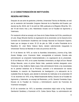 15 
2.1.2 CARACTERIZACIÓN DE INSTITUCIÓN: 
RESEÑA HISTÓRICA 
Después de una serie de gestiones y trámites, Universidad Técnica de Machala, se creó 
por la resolución del honorable Congreso Nacional de la República del Ecuador, por 
decreto ley No. 69-04, del 14 de abril de 1969, publicada en el Registro Oficial No. 161, 
del 18 del mismo mes y año. Habiéndose iniciado con la Facultad de Agronomía y 
Veterinaria. 
Por resolución oficial se encargó a la Casa de la Cultura Núcleo de El Oro, presidida por 
el Lcdo. Diego Minuche Garrido, la organización de la universidad, con la Asesoría de la 
Comisión de Coordinación Académica del Consejo Nacional de Educación Superior, 
hasta que se designe el rector. El 23 de julio de 1969, el señor Presidente de la 
República Dr. José María Velasco Ibarra, declaró solemnemente inaugurada la 
Universidad Técnica de Machala en visita a la provincia de El Oro. 
El 14 de febrero de 1970, se reúne la Asamblea Universitaria y nomina al Ing. Galo 
Acosta Hidalgo como Vicerrector titular, encargándole el rectorado. Durante esta 
administración se emprendió fundamentalmente a la organización de la universidad. 
El 20 de Marzo de 1972, en la cuarta Asamblea Universitaria, se eligió al Econ. Manuel 
Zúñiga Mascote, como el primer Rector titula, quedando también designado como 
Vicerrector el Ing. Guillermo Ojeda López. Esta administración frente a las necesidades 
de la juventud estudiosa de la Provincia, procedió a la estructuración de nuevas 
facultades, la creación de Departamento de Investigación y la adecuación de la 
ciudadela Diez de Agosto, para atender la demanda de matrículas en la universidad. El 
12 de diciembre de 1972, el Ing. Rafael Bustamante Ibáñez, Decano de la Facultad de 
Agronomía y Veterinaria, se encargó del Rectorado; y el Dr. Gerardo Fernández Capa, 
Decano de la Facultad de Ciencias y Administración asumió las Funciones de 
Vicerrector encargado. 
El 20 de noviembre de 1973, la asamblea universitaria eligió rector al Ing. Gonzalo 
Gambarroti Gavilánez y Vicerrector al Dr. Carlos García Rizzo. La administración del 
 