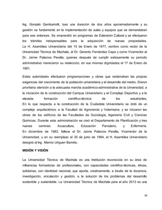 Ing. Gonzalo Gambarrotti, tuvo una duración de dos años aproximadamente y su 
gestión se fundamentó en la implementación de aulas y equipos que se demandaban 
para ese entonces. Se emprendió en programas de Extensión Cultural y se efectuaron 
los trámites indispensables para la adquisición de nuevas propiedades. 
La H. Asamblea Universitaria del 15 de Enero de 1977, nombro como rector de la 
Universidad Técnica de Machala, al Dr. Gerardo Fernández Capa y como Vicerrector al 
Dr. Jaime Palacios Peralta; quienes después de cumplir exitosamente su periodo 
administrativo merecieron su reelección, en sus mismas dignidades el 17 de Enero de 
1981. 
Estas autoridades efectuaron programaciones y obras que reclamaban las propias 
exigencias del crecimiento de la población universitaria y el desarrollo del medio. Dieron 
prioritaria atención a la adecuada marcha académico-administrativa de la Universidad, a 
la iniciación de la construcción del Campus Universitario y el Complejo Deportivo y a la 
elevada formación científico-técnica de los estudiantes. 
En lo que respecta a la construcción de la Ciudadela Universitaria se dotó de un 
complejo arquitectónico a la Facultad de Agronomía y Veterinaria; y se iniciaron las 
obras de los edificios de las Facultades de Sociología, Ingeniería Civil y Ciencias 
Químicas. Durante esta administración se creó el Departamento de Planificación y tres 
nuevas carreras: Acuacultura, Educación Parvulario, y Enfermería. 
En diciembre de 1983, fallece el Dr. Jaime Palacios Peralta, Vicerrector de la 
Universidad, y en su reemplazo el 30 de junio de 1984, el H. Asamblea Universitario 
designó al Ing. Marino Uriguen Barreto. 
16 
MISIÓN Y VISIÓN 
La Universidad Técnica de Machala es una Institución reconocida en su área de 
influencias formadoras de profesionales, con capacidades científico-técnicas, éticas, 
solidarias, con identidad nacional, que aporta, creativamente, a través de la docencia, 
investigación, vinculación y gestión, a la solución de los problemas del desarrollo 
sostenible y sustentable. La Universidad Técnica de Machala para el año 2013 es una 
 