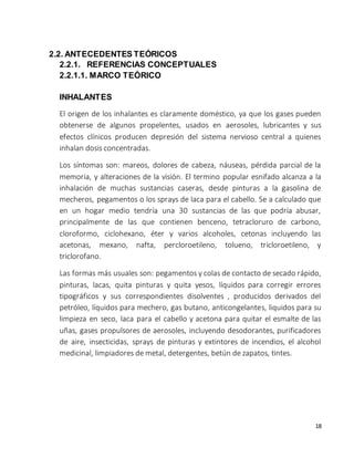 18 
2.2. ANTECEDENTES TEÓRICOS 
2.2.1. REFERENCIAS CONCEPTUALES 
2.2.1.1. MARCO TEÓRICO 
INHALANTES 
El origen de los inhalantes es claramente doméstico, ya que los gases pueden 
obtenerse de algunos propelentes, usados en aerosoles, lubricantes y sus 
efectos clínicos producen depresión del sistema nervioso central a quienes 
inhalan dosis concentradas. 
Los síntomas son: mareos, dolores de cabeza, náuseas, pérdida parcial de la 
memoria, y alteraciones de la visión. El termino popular esnifado alcanza a la 
inhalación de muchas sustancias caseras, desde pinturas a la gasolina de 
mecheros, pegamentos o los sprays de laca para el cabello. Se a calculado que 
en un hogar medio tendría una 30 sustancias de las que podría abusar, 
principalmente de las que contienen benceno, tetracloruro de carbono, 
cloroformo, ciclohexano, éter y varios alcoholes, cetonas incluyendo las 
acetonas, mexano, nafta, percloroetileno, tolueno, tricloroetileno, y 
triclorofano. 
Las formas más usuales son: pegamentos y colas de contacto de secado rápido, 
pinturas, lacas, quita pinturas y quita yesos, líquidos para corregir errores 
tipográficos y sus correspondientes disolventes , producidos derivados del 
petróleo, líquidos para mechero, gas butano, anticongelantes, liquidos para su 
limpieza en seco, laca para el cabello y acetona para quitar el esmalte de las 
uñas, gases propulsores de aerosoles, incluyendo desodorantes, purificadores 
de aire, insecticidas, sprays de pinturas y extintores de incendios, el alcohol 
medicinal, limpiadores de metal, detergentes, betún de zapatos, tintes. 
 