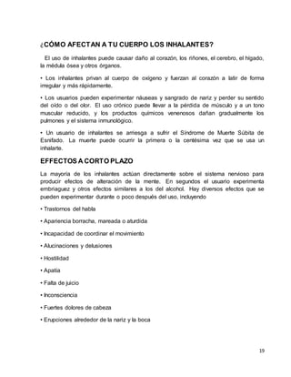 19 
¿CÓMO AFECTAN A TU CUERPO LOS INHALANTES? 
El uso de inhalantes puede causar daño al corazón, los riñones, el cerebro, el hígado, 
la médula ósea y otros órganos. 
• Los inhalantes privan al cuerpo de oxígeno y fuerzan al corazón a latir de forma 
irregular y más rápidamente. 
• Los usuarios pueden experimentar náuseas y sangrado de nariz y perder su sentido 
del oído o del olor. El uso crónico puede llevar a la pérdida de músculo y a un tono 
muscular reducido, y los productos químicos venenosos dañan gradualmente los 
pulmones y el sistema inmunológico. 
• Un usuario de inhalantes se arriesga a sufrir el Síndrome de Muerte Súbita de 
Esnifado. La muerte puede ocurrir la primera o la centésima vez que se usa un 
inhalarte. 
EFFECTOS A CORTO PLAZO 
La mayoría de los inhalantes actúan directamente sobre el sistema nervioso para 
producir efectos de alteración de la mente. En segundos el usuario experimenta 
embriaguez y otros efectos similares a los del alcohol. Hay diversos efectos que se 
pueden experimentar durante o poco después del uso, incluyendo 
• Trastornos del habla 
• Apariencia borracha, mareada o aturdida 
• Incapacidad de coordinar el movimiento 
• Alucinaciones y delusiones 
• Hostilidad 
• Apatía 
• Falta de juicio 
• Inconsciencia 
• Fuertes dolores de cabeza 
• Erupciones alrededor de la nariz y la boca 
 