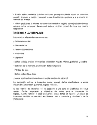 • Esnifar estos productos químicos de forma prolongada puede inducir un latido del 
corazón irregular y rápido, y conducir a una insuficiencia cardiaca, y a la muerte en 
cuestión de minutos 
• Puede producirse la muerte por asfixia al sustituir el oxigeno por el producto químico 
primero en los pulmones y luego en el sistema nervioso central, de forma que cese la 
respiración. 
20 
EFECTOS A LARGO PLAZO 
Los usuarios a largo plazo experimentan: 
• Debilidad muscular 
• Desorientación 
• Falta de coordinación 
• Irritabilidad 
• Depresión 
• Daños serios y a veces irreversibles en corazón, hígado, riñones, pulmones y cerebro 
• Deterioro de la memoria, disminución de la inteligencia 
• Pérdida del oído 
• Daños en la médula ósea 
• Muerte por insuficiencia cardiaca o asfixia (perdida de oxigeno) 
La exposición crónica a inhalantes puede producir daños significativos, a veces 
irreversibles al corazón, pulmones, hígado y riñones. 
El uso crónico de inhalantes se ha asociado a una serie de problemas de salud 
serios. Esnifar pegamento y disolvente de pintura provoca problemas de 
hígado. Esnifar tolueno y otros disolventes causa daños al hígado. El abuso de 
inhalantes también ha resultado en deterioro de la memoria y disminución de la 
inteligencia. 
 