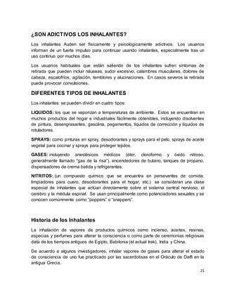 21 
¿SON ADICTIVOS LOS INHALANTES? 
Los inhalantes Auden ser físicamente y psicológicamente adictivos. Los usuarios 
informan de un fuerte impulso para continuar usando inhalantes, especialmente tras un 
uso continuo por muchos días. 
Los usuarios habituales que están saliendo de los inhalantes sufren síntomas de 
retirada que pueden incluir náuseas, sudor excesivo, calambres musculares, dolores de 
cabeza, escalofríos, agitación, temblores y alucinaciones. En casos severos la retirada 
puede provocar convulsiones. 
DIFERENTES TIPOS DE INHALANTES 
Los inhalantes se pueden dividir en cuatro tipos: 
LIQUIDOS: los que se vaporizan a temperaturas de ambiente. Estos se encuentran en 
muchos productos del hogar e industriales fácilmente obtenibles, incluyendo disolventes 
de pintura, desengrasantes, gasolina, pegamentos, líquidos de corrección y líquidos de 
rotuladores. 
SPRAYS: como pinturas en spray, desodorantes y sprays para el pelo, sprays de aceite 
vegetal para cocinar y sprays para proteger tejidos. 
GASES: incluyendo anestésicos médicos (éter, cloroformo y óxido nitroso, 
generalmente llamado “gas de la risa”), encendedores de butano, tanques de propano, 
dispensadores de crema batida y refrigerantes. 
NITRITOS: (un compuesto químico que se encuentra en persevantes de comida, 
limpiadores para cuero, desodorantes para el hogar, etc.) se consideran una clase 
especial de inhalantes que actúan directamente sobre el sistema central nervioso, el 
cerebro y la médula espinal. Se usan principalmente como potenciadores sexuales y se 
conocen comúnmente como “poppers” o “snappers”. 
Historia de los Inhalantes 
La inhalación de vapores de productos químicos como incienso, aceites, resinas, 
especias y perfumes para alterar la consciencia o como parte de ceremonias religiosas 
data de los tiempos antiguos de Egipto, Babilonia (el actual Irak), India y China. 
De acuerdo a algunos investigadores, inhalar vapores de gases para alterar el estado 
de consciencia de uno fue practicado por las sacerdotisas en el Oráculo de Delfi en la 
antigua Grecia. 
 