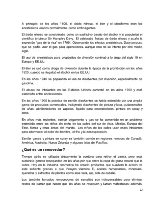 A principio de los años 1800, el óxido nitroso, el éter y el cloroformo eran los 
anestésicos usados normalmente como embriagantes. 
El óxido nitroso se consideraba como un sustitutivo barato del alcohol y lo popularizó el 
científico británico Sir Humphry Davy. Él celebraba fiestas de óxido nitroso y acuño la 
expresión “gas de la risa” en 1799. Observando los efectos anestésicos, Davy propuso 
que se podía usar el gas para operaciones, aunque esto no se intentó por otro medio 
siglo. 
El uso de anestésicos para propósitos de diversión continuó a lo largo del siglo 19 en 
Europa y EE.UU. 
El éter se usó como droga de diversión durante la época de la prohibición en los años 
1920, cuando se ilegalizó el alcohol en los EE.UU. 
En los años 1940 se popularizó el uso de disolventes por diversión, especialmente de 
gasolina. 
El abuso de inhalantes en los Estados Unidos aumentó en los años 1950 y está 
extendido entre adolescentes. 
En los años 1960 la práctica de esnifar disolventes se había extendido por una amplia 
gama de productos comerciales, incluyendo disolventes de pintura y laca, quitaesmaltes 
de uñas, abrillantadores de zapatos, líquido para encendedores, pintura en spray y 
otros. 
En años más recientes, esnifar pegamento y gas se ha convertido en un problema 
extendido entre los niños sin techo de las calles del sur de Asia, México, Europa del 
Este, Kenia y otras áreas del mundo. Los niños de las calles usan estos inhalantes 
para adormecer el dolor del hambre, el frío y la desesperación. 
Esnifar gases y pintura en spray es también común en regiones remotas de Canadá, 
América, Australia, Nueva Zelanda y algunas islas del Pacífico. 
22 
¿Qué es un removedor? 
Tiempo atrás se utilizaba únicamente la acetona para retirar el barniz, pero esta 
sustancia genera resequedad en las uñas por que altera la capa de grasa natural que la 
cubre. Hoy en la industria cosmética ha creado productos que suavizan la acción de 
este solvente gracias a que incluyen vitamina E, aceites humectantes, minerales, 
queratina y extractos de plantas como aloe vera, ajo, cola de caballo. 
Los también llamados removedores de esmaltes son indispensables para eliminar 
restos de barniz que hacen que las uñas se resequen y luzcan maltratadas; además, 
 